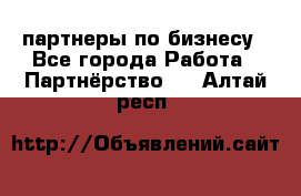 партнеры по бизнесу - Все города Работа » Партнёрство   . Алтай респ.